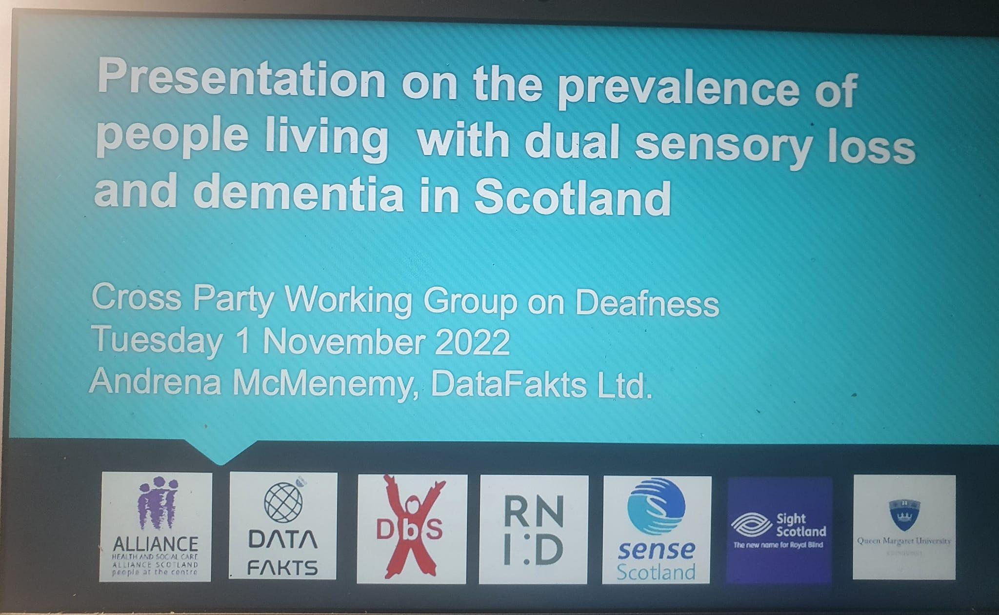 A slide showing the title page of a powerpoint presentation with the title "Presentation on the prevalence of people living with dual sensoey loss and dementia in Scotland" the subheading is Cross Party Working Group on Deafness Tuesday 1 November 2022 Andrena McMenemy, Datafakts Ltd Under this are the logos of the participating organisations The Health and Social Care Alliance Datafakts, deafblind Scotland, RNID, Sense Scotland, Sight Scotland, Queen Margaret University
